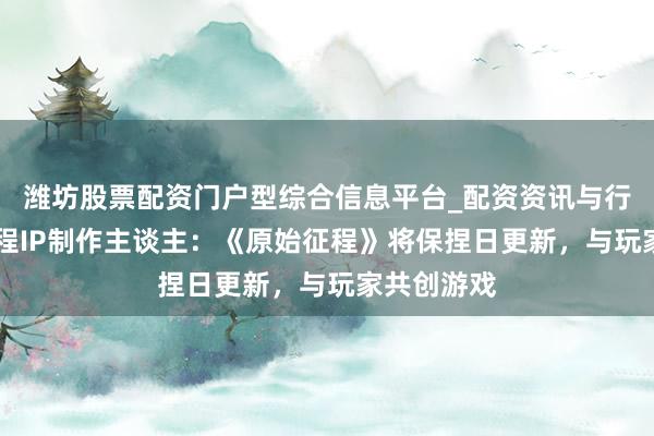 潍坊股票配资门户型综合信息平台_配资资讯与行情汇总 征程IP制作主谈主：《原始征程》将保捏日更新，与玩家共创游戏