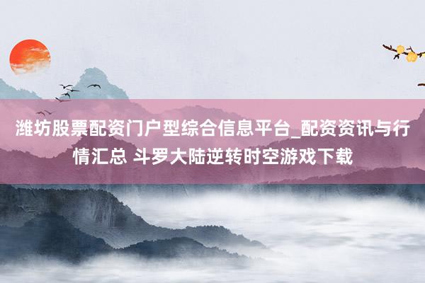潍坊股票配资门户型综合信息平台_配资资讯与行情汇总 斗罗大陆逆转时空游戏下载