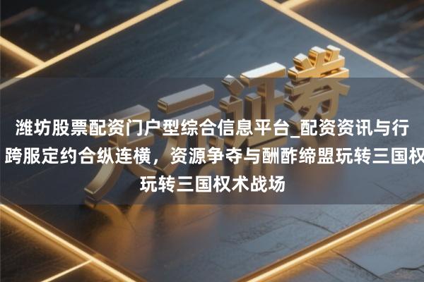 潍坊股票配资门户型综合信息平台_配资资讯与行情汇总 跨服定约合纵连横，资源争夺与酬酢缔盟玩转三国权术战场