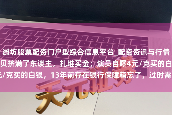 潍坊股票配资门户型综合信息平台_配资资讯与行情汇总 金价暴跌，深圳水贝挤满了东谈主，扎堆买金；演员自曝4元/克买的白银，13年前存在银行保障箱忘了，过时需补交7000多元