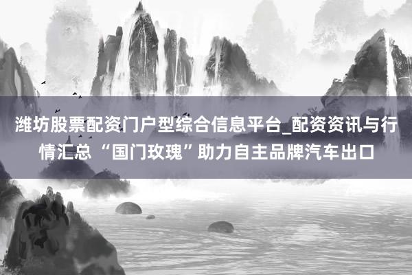潍坊股票配资门户型综合信息平台_配资资讯与行情汇总 “国门玫瑰”助力自主品牌汽车出口