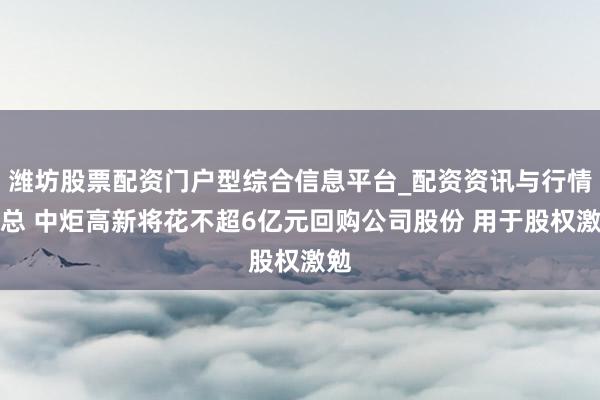 潍坊股票配资门户型综合信息平台_配资资讯与行情汇总 中炬高新将花不超6亿元回购公司股份 用于股权激勉