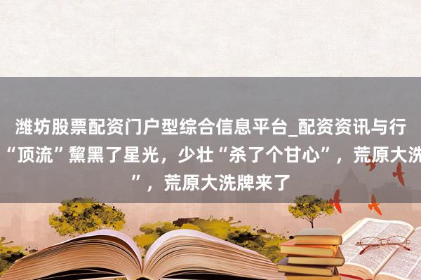 潍坊股票配资门户型综合信息平台_配资资讯与行情汇总 “顶流”黧黑了星光，少壮“杀了个甘心”，荒原大洗牌来了