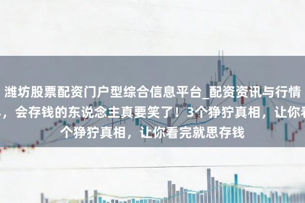 潍坊股票配资门户型综合信息平台_配资资讯与行情汇总 2026年，会存钱的东说念主真要笑了！3个狰狞真相，让你看完就思存钱