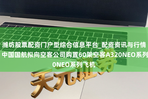 潍坊股票配资门户型综合信息平台_配资资讯与行情汇总 中国国航拟向空客公司购置60架空客A320NEO系列飞机