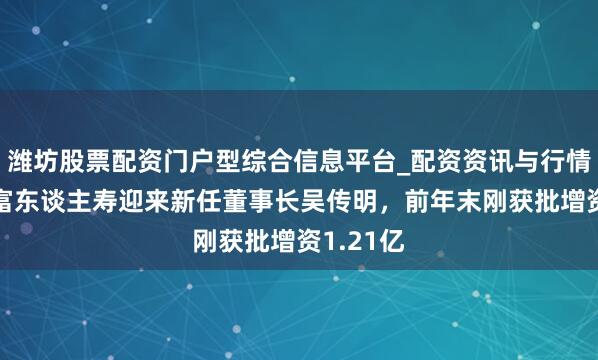潍坊股票配资门户型综合信息平台_配资资讯与行情汇总 国富东谈主寿迎来新任董事长吴传明，前年末刚获批增资1.21亿