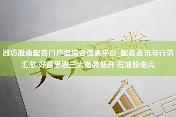 潍坊股票配资门户型综合信息平台_配资资讯与行情汇总 好意思股三大指数低开 石油股走高