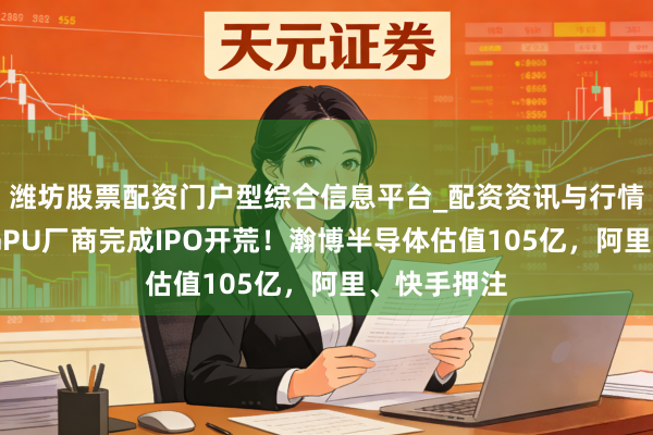 潍坊股票配资门户型综合信息平台_配资资讯与行情汇总 又一GPU厂商完成IPO开荒！瀚博半导体估值105亿，阿里、快手押注