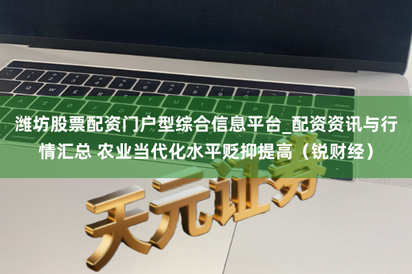 潍坊股票配资门户型综合信息平台_配资资讯与行情汇总 农业当代化水平贬抑提高（锐财经）