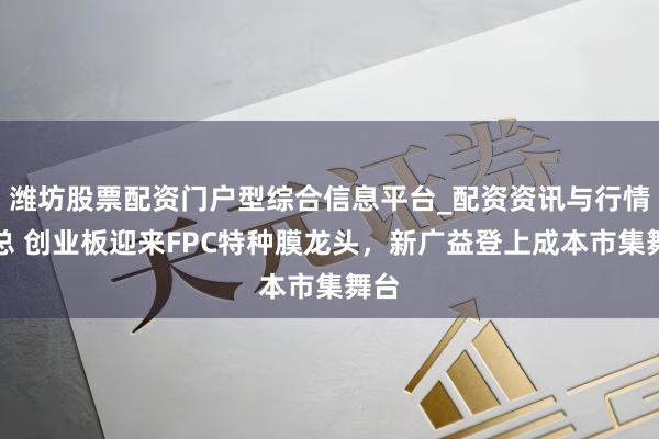 潍坊股票配资门户型综合信息平台_配资资讯与行情汇总 创业板迎来FPC特种膜龙头，新广益登上成本市集舞台