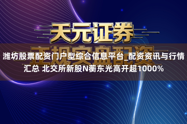 潍坊股票配资门户型综合信息平台_配资资讯与行情汇总 北交所新股N蘅东光高开超1000%