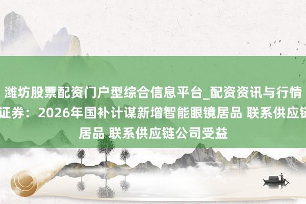 潍坊股票配资门户型综合信息平台_配资资讯与行情汇总 中信证券：2026年国补计谋新增智能眼镜居品 联系供应链公司受益