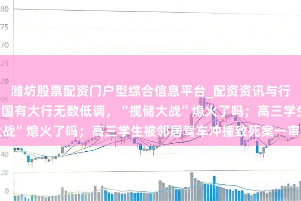 潍坊股票配资门户型综合信息平台_配资资讯与行情汇总 手机报·晚报丨国有大行无数低调，“揽储大战”熄火了吗；高三学生被邻居驾车冲撞致死案一审宣判